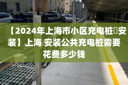 【2024年上海市小区充电桩​安装】上海 安装公共充电桩需要花费多少钱