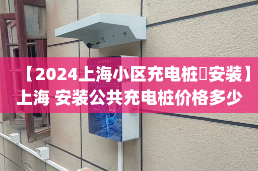 【2024上海小区充电桩​安装】上海 安装公共充电桩价格多少