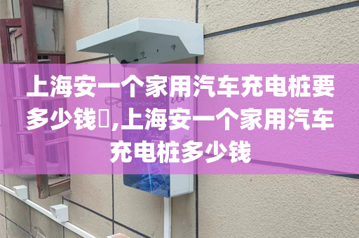 上海安一个家用汽车充电桩要多少钱​,上海安一个家用汽车充电桩多少钱