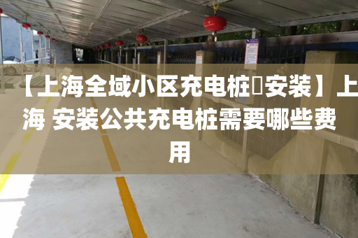 【上海全域小区充电桩​安装】上海 安装公共充电桩需要哪些费用