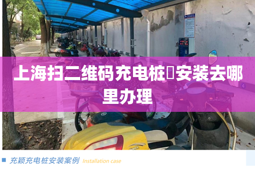 上海扫二维码充电桩​安装去哪里办理