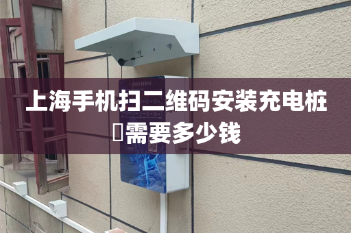 上海手机扫二维码安装充电桩​需要多少钱
