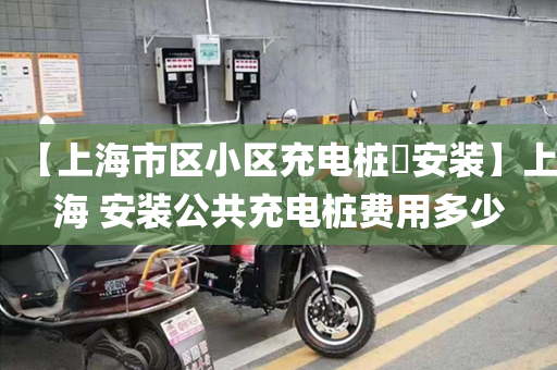 【上海市区小区充电桩​安装】上海 安装公共充电桩费用多少