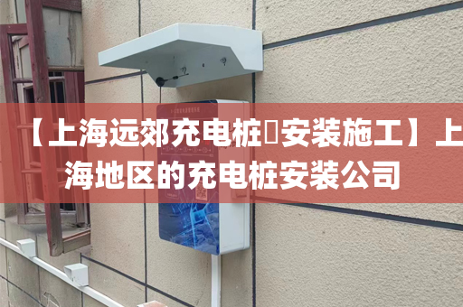 【上海远郊充电桩​安装施工】上海地区的充电桩安装公司