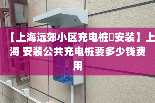 【上海远郊小区充电桩​安装】上海 安装公共充电桩要多少钱费用