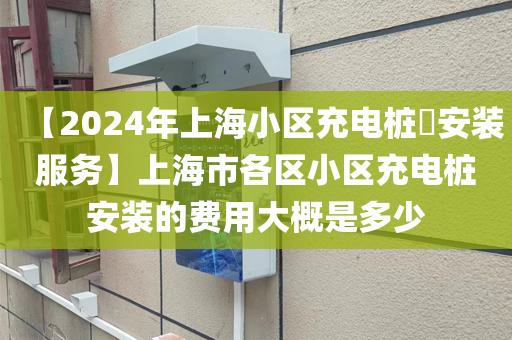 【2024年上海小区充电桩​安装服务】上海市各区小区充电桩安装的费用大概是多少
