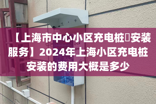 【上海市中心小区充电桩​安装服务】2024年上海小区充电桩安装的费用大概是多少