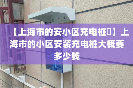 【上海市的安小区充电桩​】上海市的小区安装充电桩大概要多少钱