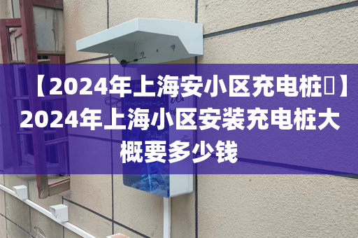 【2024年上海安小区充电桩​】2024年上海小区安装充电桩大概要多少钱