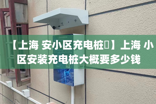 【上海 安小区充电桩​】上海 小区安装充电桩大概要多少钱