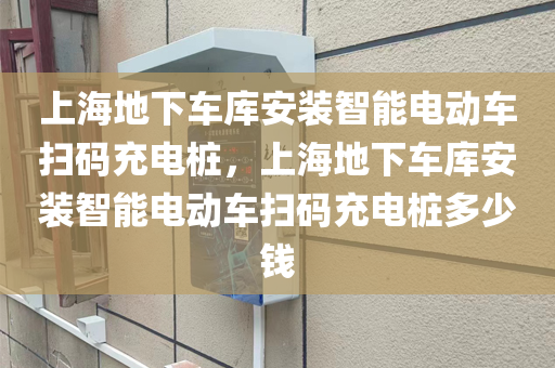 上海地下车库安装智能电动车扫码充电桩，上海地下车库安装智能电动车扫码充电桩多少钱