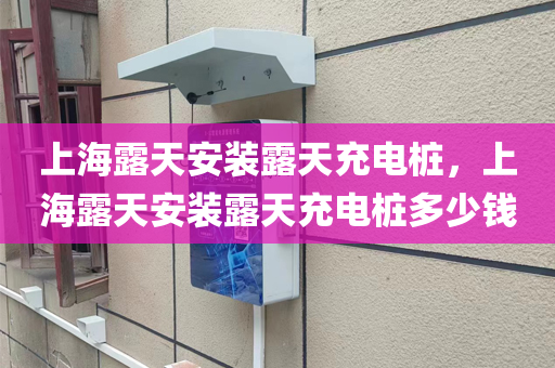 上海露天安装露天充电桩，上海露天安装露天充电桩多少钱