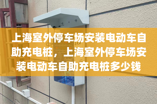 上海室外停车场安装电动车自助充电桩，上海室外停车场安装电动车自助充电桩多少钱