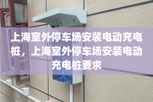 上海室外停车场安装电动充电桩，上海室外停车场安装电动充电桩要求
