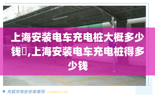 上海安装电车充电桩大概多少钱​,上海安装电车充电桩得多少钱