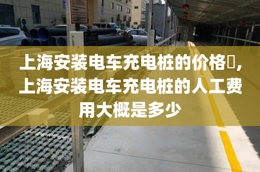 上海安装电车充电桩的价格​,上海安装电车充电桩的人工费用大概是多少