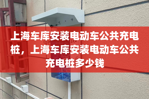上海车库安装电动车公共充电桩，上海车库安装电动车公共充电桩多少钱