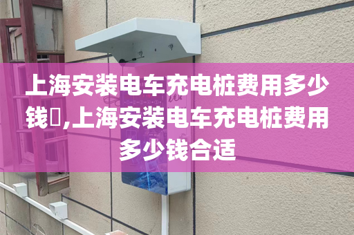 上海安装电车充电桩费用多少钱​,上海安装电车充电桩费用多少钱合适