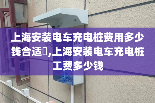 上海安装电车充电桩费用多少钱合适​,上海安装电车充电桩工费多少钱