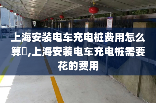 上海安装电车充电桩费用怎么算​,上海安装电车充电桩需要花的费用