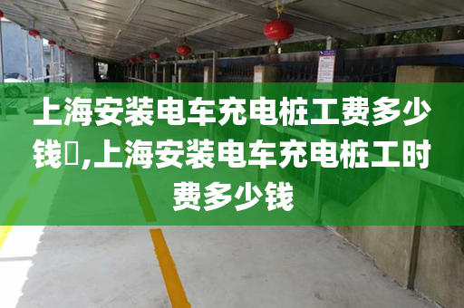 上海安装电车充电桩工费多少钱​,上海安装电车充电桩工时费多少钱
