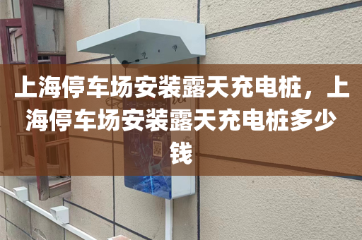 上海停车场安装露天充电桩，上海停车场安装露天充电桩多少钱