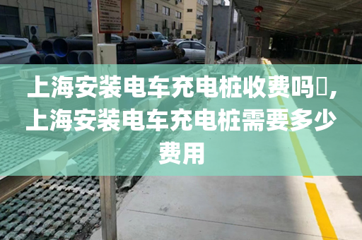上海安装电车充电桩收费吗​,上海安装电车充电桩需要多少费用