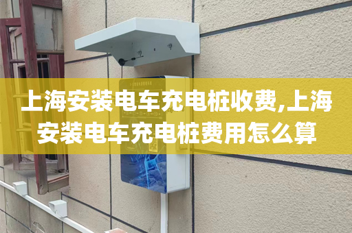 上海安装电车充电桩收费,上海安装电车充电桩费用怎么算