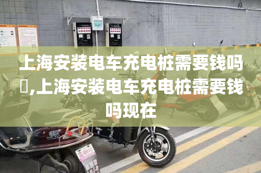 上海安装电车充电桩需要钱吗​,上海安装电车充电桩需要钱吗现在