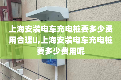 上海安装电车充电桩要多少费用合理​,上海安装电车充电桩要多少费用呢