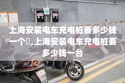 上海安装电车充电桩要多少钱一个​,上海安装电车充电桩要多少钱一台