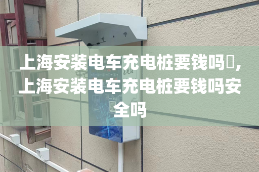 上海安装电车充电桩要钱吗​,上海安装电车充电桩要钱吗安全吗