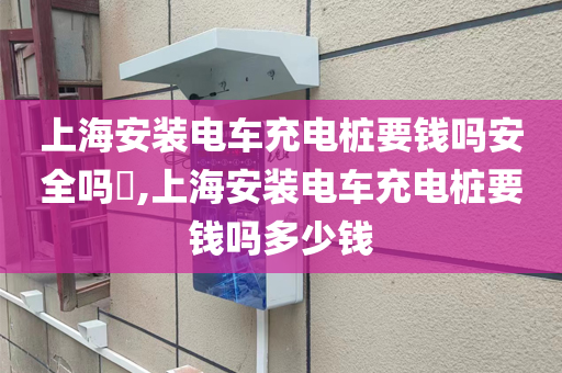 上海安装电车充电桩要钱吗安全吗​,上海安装电车充电桩要钱吗多少钱
