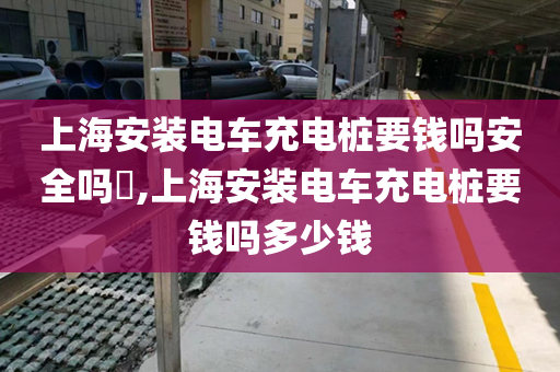 上海安装电车充电桩要钱吗安全吗​,上海安装电车充电桩要钱吗多少钱
