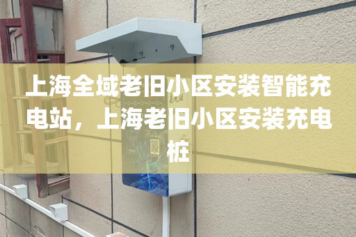 上海全域老旧小区安装智能充电站，上海老旧小区安装充电桩