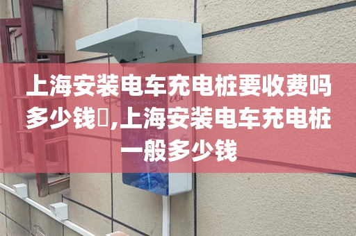 上海安装电车充电桩要收费吗多少钱​,上海安装电车充电桩一般多少钱