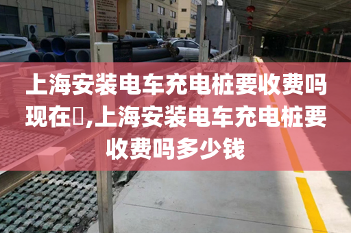 上海安装电车充电桩要收费吗现在​,上海安装电车充电桩要收费吗多少钱