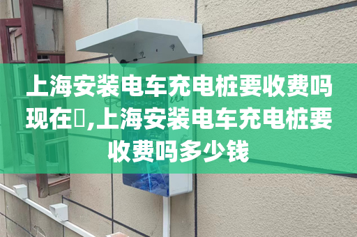 上海安装电车充电桩要收费吗现在​,上海安装电车充电桩要收费吗多少钱
