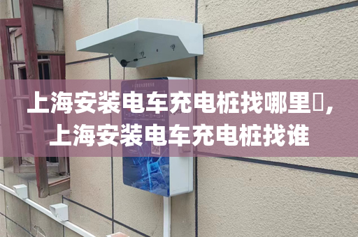 上海安装电车充电桩找哪里​,上海安装电车充电桩找谁