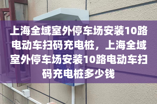 上海全域室外停车场安装10路电动车扫码充电桩，上海全域室外停车场安装10路电动车扫码充电桩多少钱