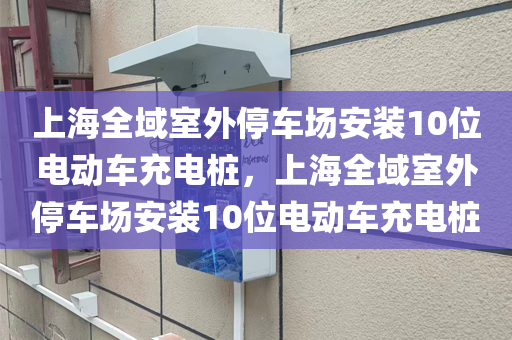 上海全域室外停车场安装10位电动车充电桩，上海全域室外停车场安装10位电动车充电桩