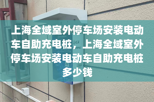 上海全域室外停车场安装电动车自助充电桩，上海全域室外停车场安装电动车自助充电桩多少钱