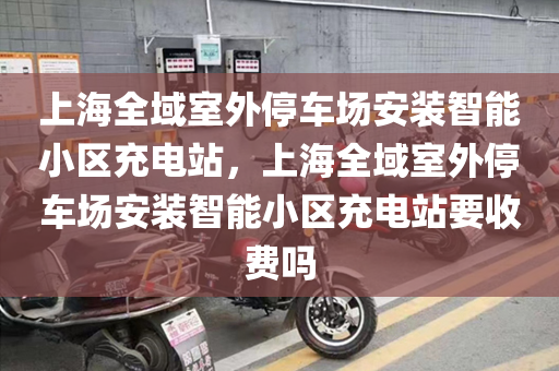 上海全域室外停车场安装智能小区充电站，上海全域室外停车场安装智能小区充电站要收费吗