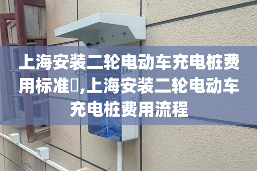 上海安装二轮电动车充电桩费用标准​,上海安装二轮电动车充电桩费用流程