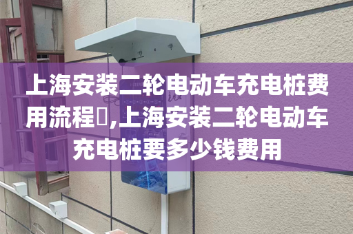 上海安装二轮电动车充电桩费用流程​,上海安装二轮电动车充电桩要多少钱费用
