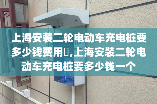 上海安装二轮电动车充电桩要多少钱费用​,上海安装二轮电动车充电桩要多少钱一个