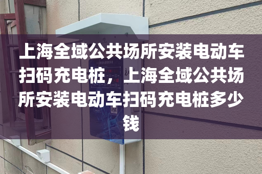 上海全域公共场所安装电动车扫码充电桩，上海全域公共场所安装电动车扫码充电桩多少钱