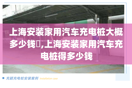 上海安装家用汽车充电桩大概多少钱​,上海安装家用汽车充电桩得多少钱