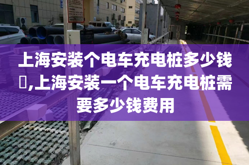上海安装个电车充电桩多少钱​,上海安装一个电车充电桩需要多少钱费用
