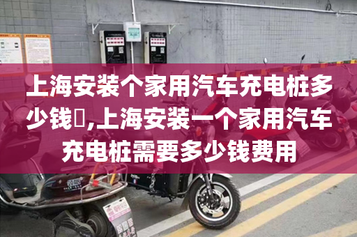 上海安装个家用汽车充电桩多少钱​,上海安装一个家用汽车充电桩需要多少钱费用